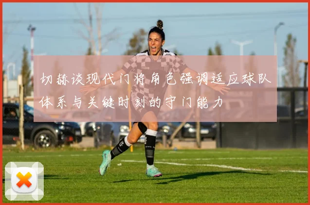 切赫谈现代门将角色强调适应球队体系与关键时刻的守门能力