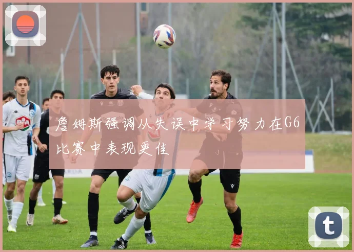 詹姆斯强调从失误中学习努力在G6比赛中表现更佳