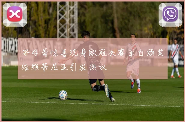 字母哥惊喜现身欧冠决赛亲自颁奖给维蒂尼亚引发热议