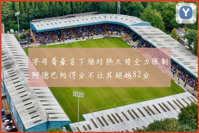 字母哥豪言下场对热火将全力限制阿德巴约得分不让其超越82分