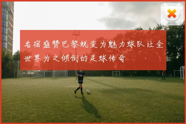 名宿盛赞巴黎蜕变为魅力球队让全世界为之倾倒的足球传奇