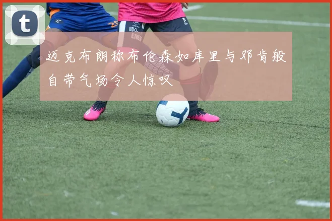 迈克布朗称布伦森如库里与邓肯般自带气场令人惊叹