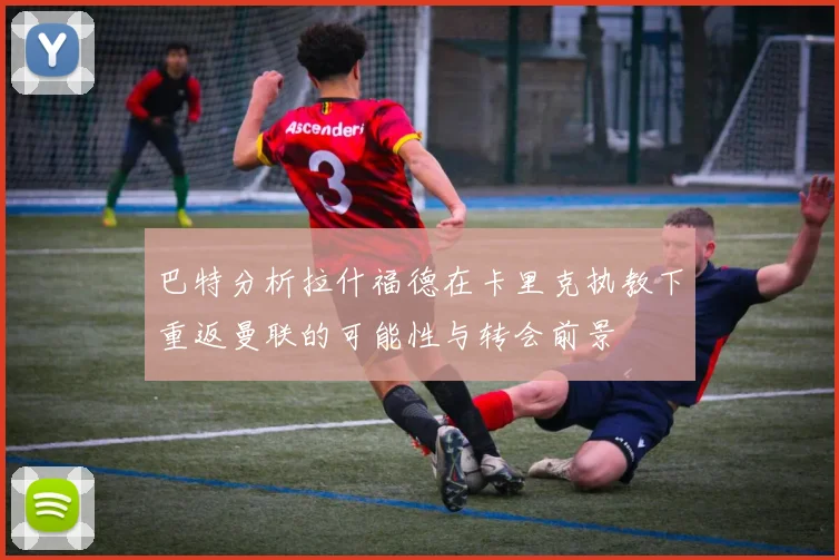巴特分析拉什福德在卡里克执教下重返曼联的可能性与转会前景