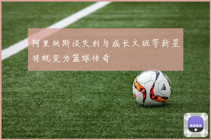 阿里纳斯谈失利与成长文班等新星将蜕变为篮球传奇