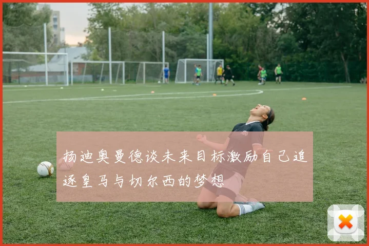 扬迪奥曼德谈未来目标激励自己追逐皇马与切尔西的梦想