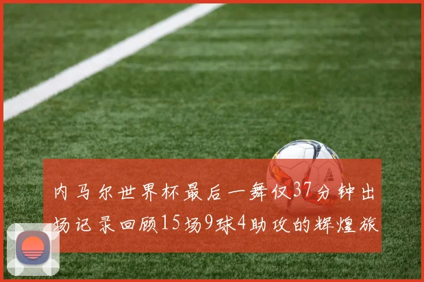 内马尔世界杯最后一舞仅37分钟出场记录回顾15场9球4助攻的辉煌旅程