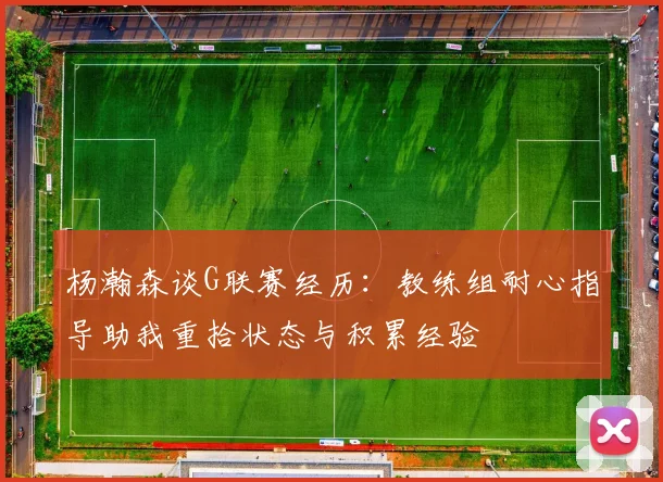 杨瀚森谈G联赛经历：教练组耐心指导助我重拾状态与积累经验
