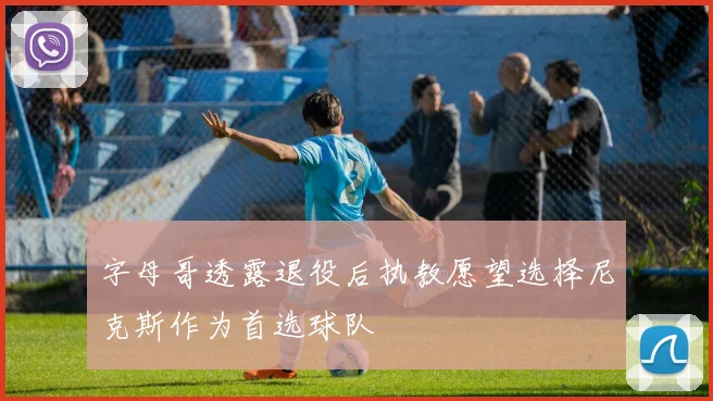 字母哥透露退役后执教愿望选择尼克斯作为首选球队