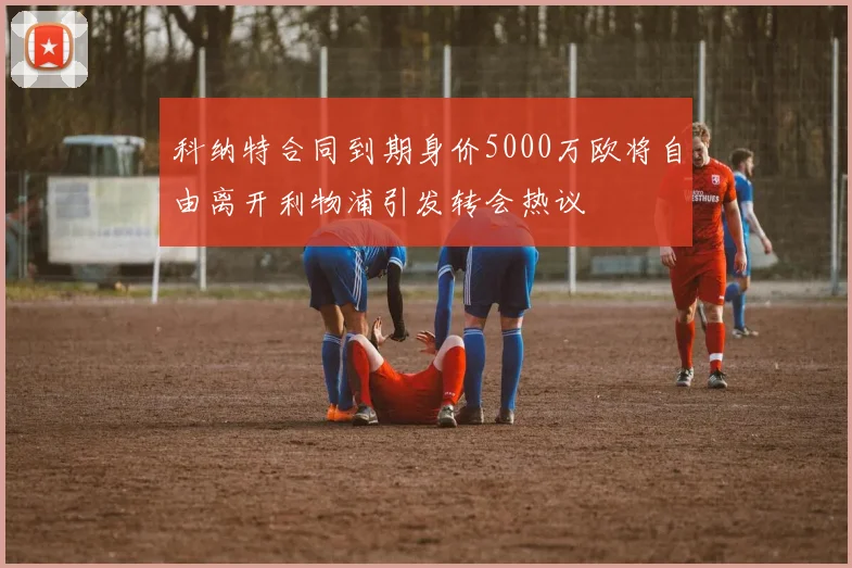 科纳特合同到期身价5000万欧将自由离开利物浦引发转会热议