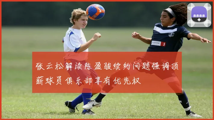 张云松解读陈盈骏续约问题强调顶薪球员俱乐部享有优先权