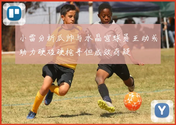 小雷分析瓜帅与水晶宫球员互动或助力硬碰硬枪手但成效存疑