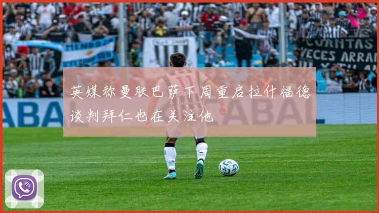 英媒称曼联巴萨下周重启拉什福德谈判拜仁也在关注他