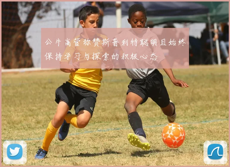 公牛高管称赞斯普利特聪明且始终保持学习与探索的积极心态