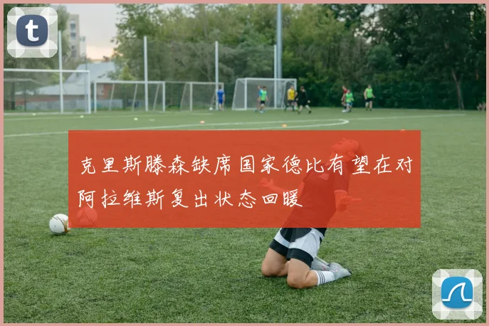 克里斯滕森缺席国家德比有望在对阿拉维斯复出状态回暖