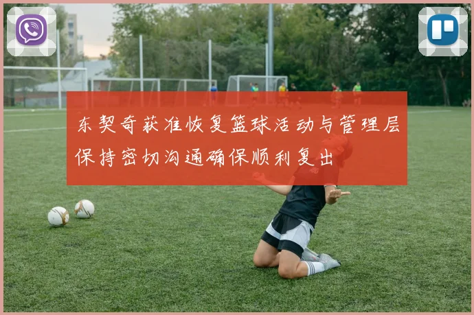 东契奇获准恢复篮球活动与管理层保持密切沟通确保顺利复出