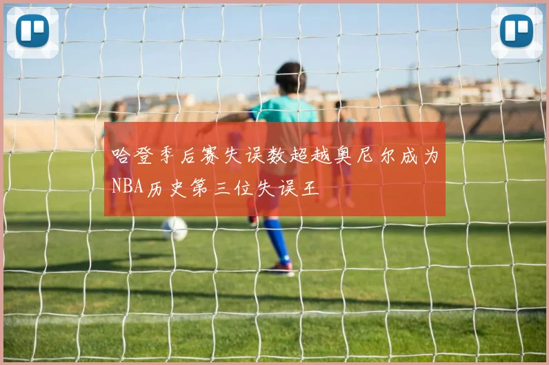 哈登季后赛失误数超越奥尼尔成为NBA历史第三位失误王