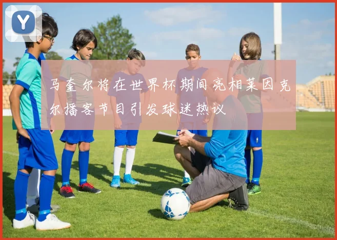 马奎尔将在世界杯期间亮相莱因克尔播客节目引发球迷热议