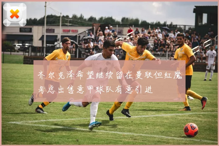 齐尔克泽希望继续留在曼联但红魔考虑出售意甲球队有意引进