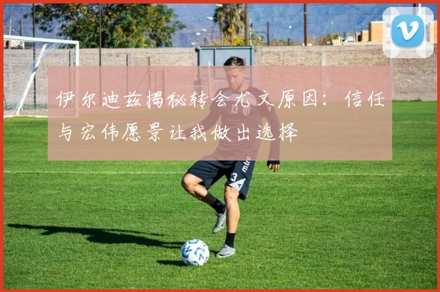 伊尔迪兹揭秘转会尤文原因：信任与宏伟愿景让我做出选择